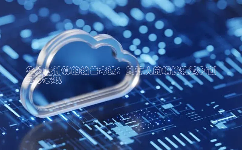 EON4雷柏科技华为云计算的销售奇迹：其惊人的增长轨迹和创
纪录表现