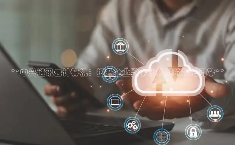 EON4登录极氪智能科技**中兴通讯云计算机：提升企业数字化转型的核心引擎**