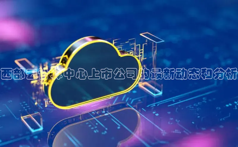 意昂4代理普信公司西部云计算中心上市公司的最新动态和分析